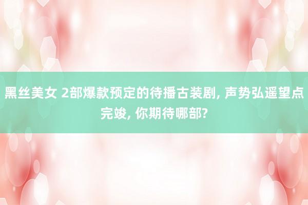黑丝美女 2部爆款预定的待播古装剧, 声势弘遥望点完竣, 你期待哪部?