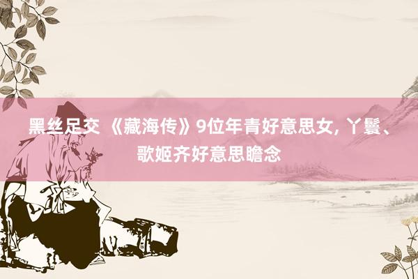 黑丝足交 《藏海传》9位年青好意思女, 丫鬟、歌姬齐好意思瞻念