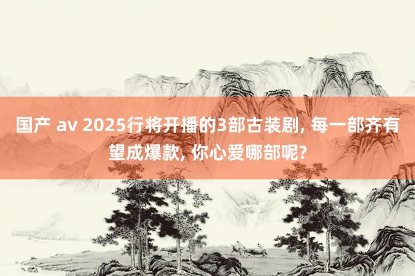 国产 av 2025行将开播的3部古装剧, 每一部齐有望成爆款, 你心爱哪部呢?