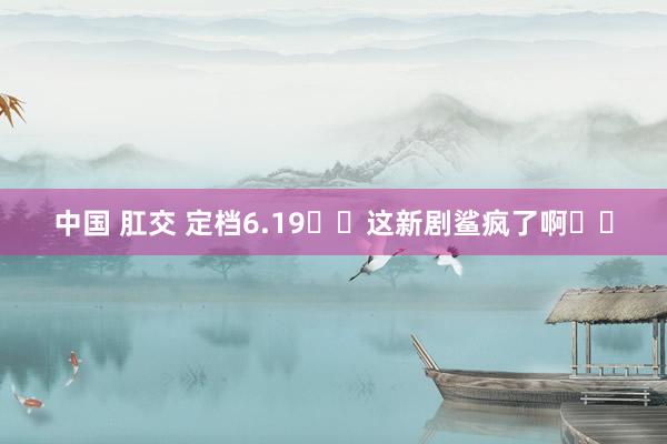 中国 肛交 定档6.19❗️这新剧鲨疯了啊❗️