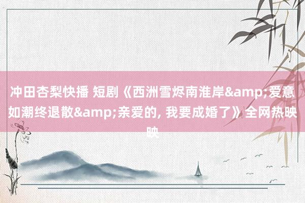 冲田杏梨快播 短剧《西洲雪烬南淮岸&爱意如潮终退散&亲爱的, 我要成婚了》全网热映