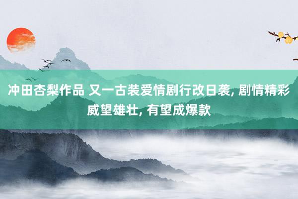 冲田杏梨作品 又一古装爱情剧行改日袭, 剧情精彩威望雄壮, 有望成爆款