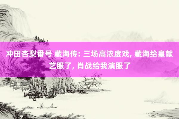 冲田杏梨番号 藏海传: 三场高浓度戏, 藏海给皇献艺服了, 肖战给我演服了