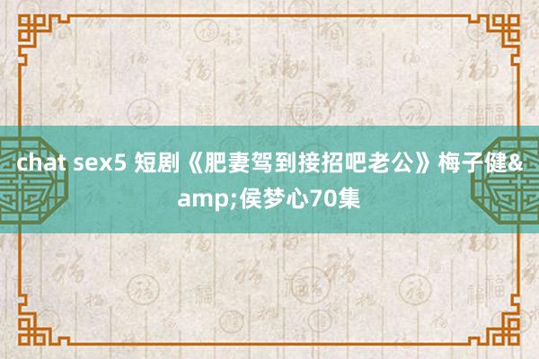 chat sex5 短剧《肥妻驾到接招吧老公》梅子健&侯梦心70集