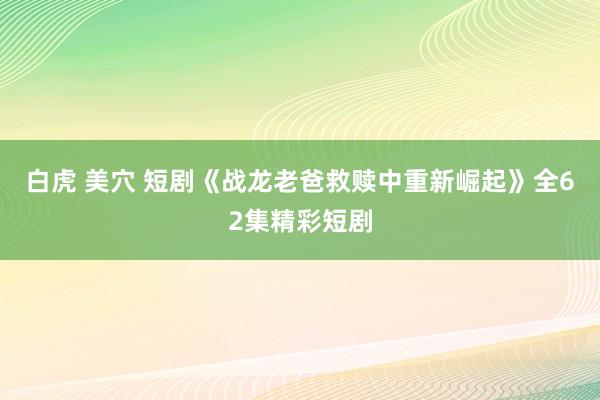 白虎 美穴 短剧《战龙老爸救赎中重新崛起》全62集精彩短剧