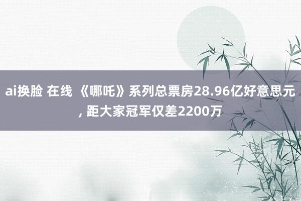 ai换脸 在线 《哪吒》系列总票房28.96亿好意思元, 距大家冠军仅差2200万