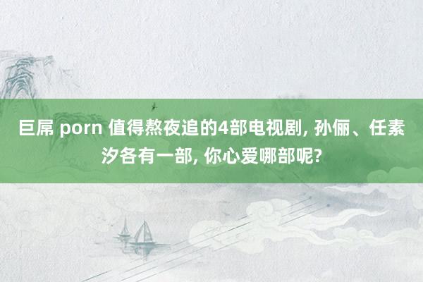 巨屌 porn 值得熬夜追的4部电视剧, 孙俪、任素汐各有一部, 你心爱哪部呢?