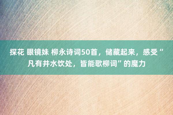 探花 眼镜妹 柳永诗词50首，储藏起来，感受“凡有井水饮处，皆能歌柳词”的魔力
