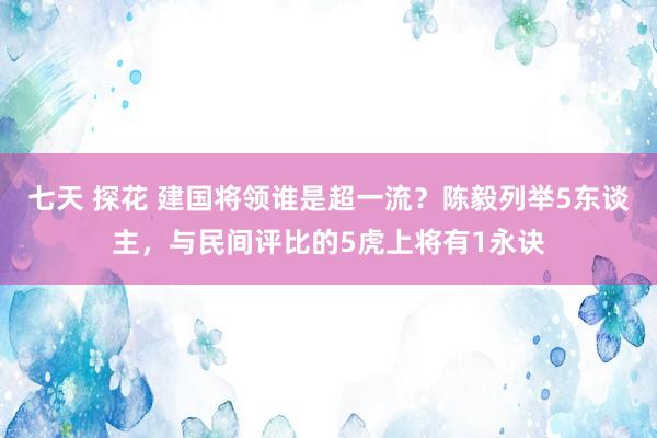 七天 探花 建国将领谁是超一流？陈毅列举5东谈主，与民间评比的5虎上将有1永诀