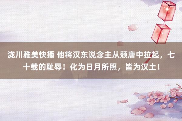 泷川雅美快播 他将汉东说念主从颓唐中拉起，七十载的耻辱！化为日月所照，皆为汉土！