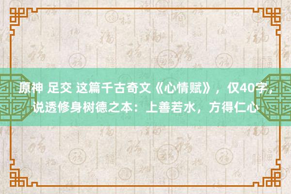 原神 足交 这篇千古奇文《心情赋》，仅40字，说透修身树德之本：上善若水，方得仁心