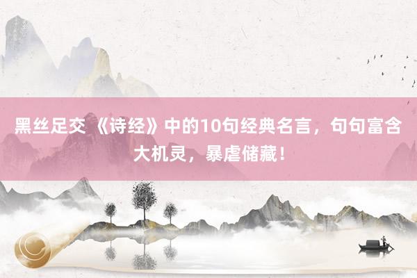 黑丝足交 《诗经》中的10句经典名言，句句富含大机灵，暴虐储藏！