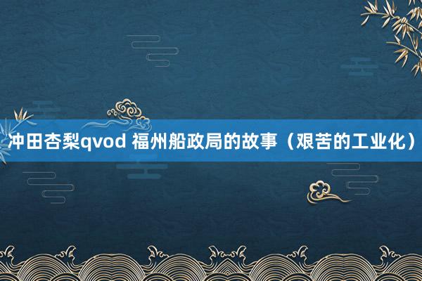 冲田杏梨qvod 福州船政局的故事（艰苦的工业化）