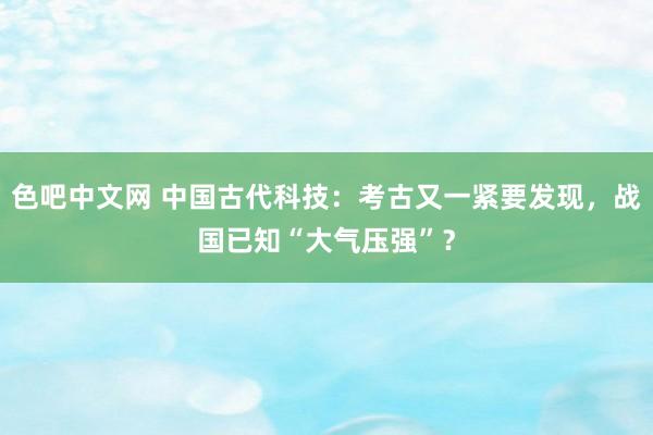 色吧中文网 中国古代科技：考古又一紧要发现，战国已知“大气压强”？