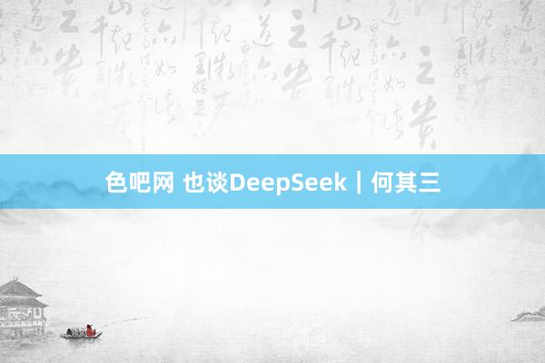 色吧网 也谈DeepSeek｜何其三