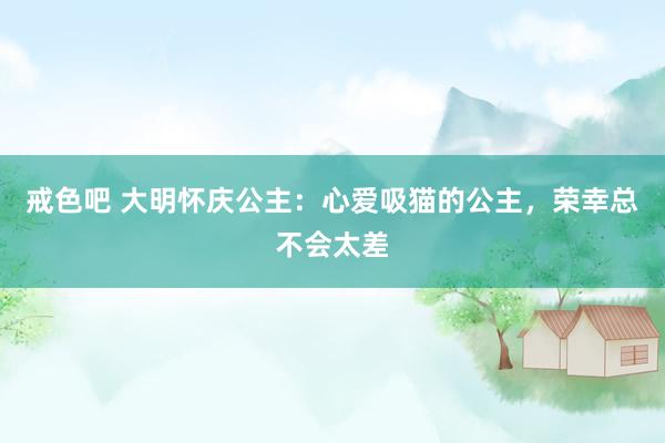 戒色吧 大明怀庆公主：心爱吸猫的公主，荣幸总不会太差