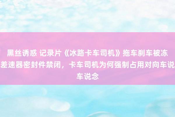 黑丝诱惑 记录片《冰路卡车司机》拖车刹车被冻，差速器密封件禁闭，卡车司机为何强制占用对向车说念