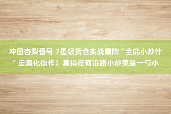 冲田杏梨番号 7星级货仓实战熏陶“全能小炒汁”圭臬化操作！莫得任何沿路小炒菜是一勺小
