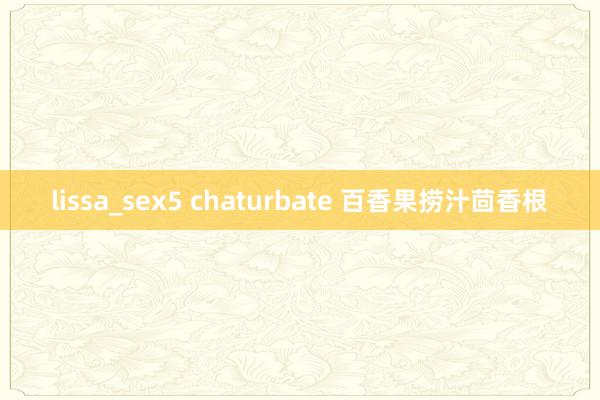 lissa_sex5 chaturbate 百香果捞汁茴香根
