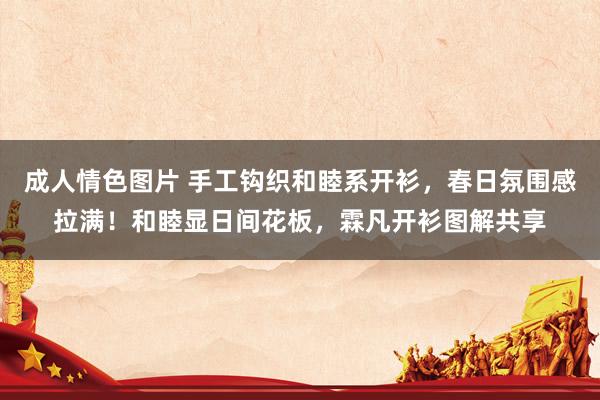 成人情色图片 手工钩织和睦系开衫，春日氛围感拉满！和睦显日间花板，霖凡开衫图解共享
