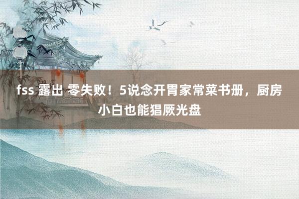 fss 露出 零失败！5说念开胃家常菜书册，厨房小白也能猖厥光盘