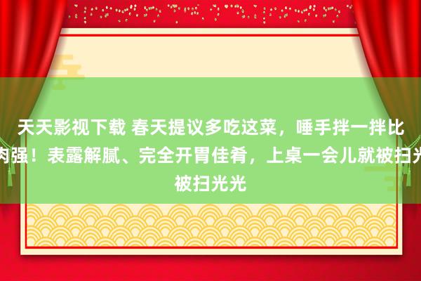 天天影视下载 春天提议多吃这菜，唾手拌一拌比吃肉强！表露解腻、完全开胃佳肴，上桌一会儿就被扫光光