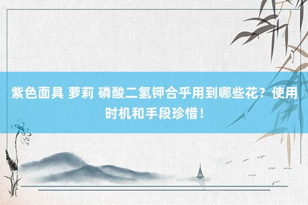紫色面具 萝莉 磷酸二氢钾合乎用到哪些花？使用时机和手段珍惜！