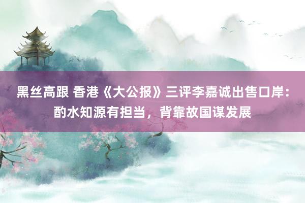 黑丝高跟 香港《大公报》三评李嘉诚出售口岸：酌水知源有担当，背靠故国谋发展