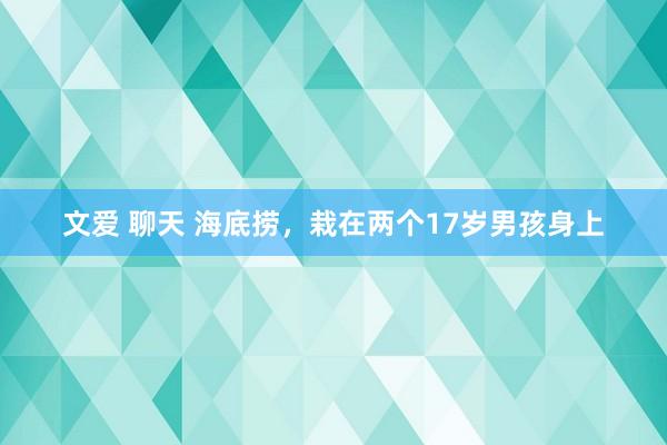 文爱 聊天 海底捞，栽在两个17岁男孩身上