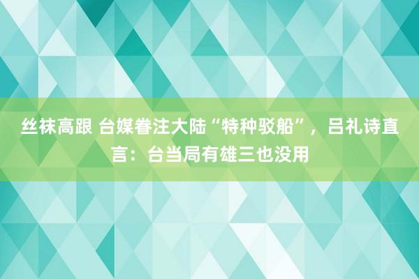 丝袜高跟 台媒眷注大陆“特种驳船”，吕礼诗直言：台当局有雄三也没用