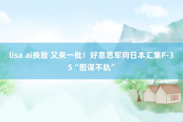 lisa ai换脸 又来一批！好意思军向日本汇集F-35“图谋不轨”