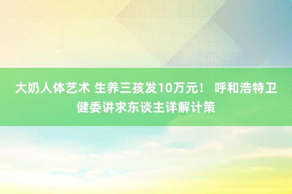 大奶人体艺术 生养三孩发10万元！ 呼和浩特卫健委讲求东谈主详解计策