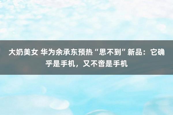 大奶美女 华为余承东预热“思不到”新品：它确乎是手机，又不啻是手机