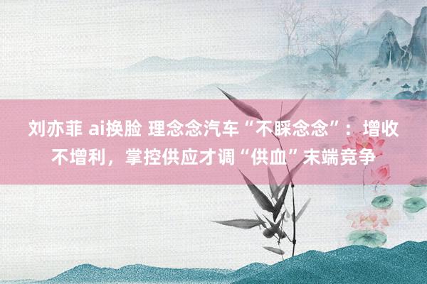 刘亦菲 ai换脸 理念念汽车“不睬念念”：增收不增利，掌控供应才调“供血”末端竞争
