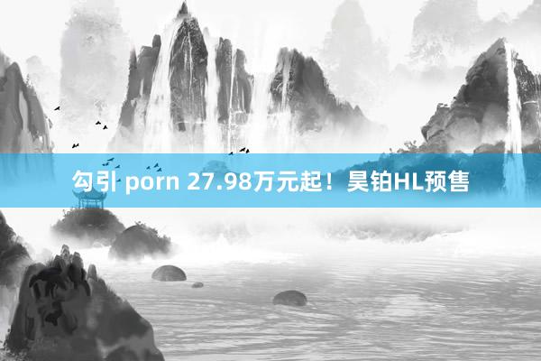 勾引 porn 27.98万元起！昊铂HL预售