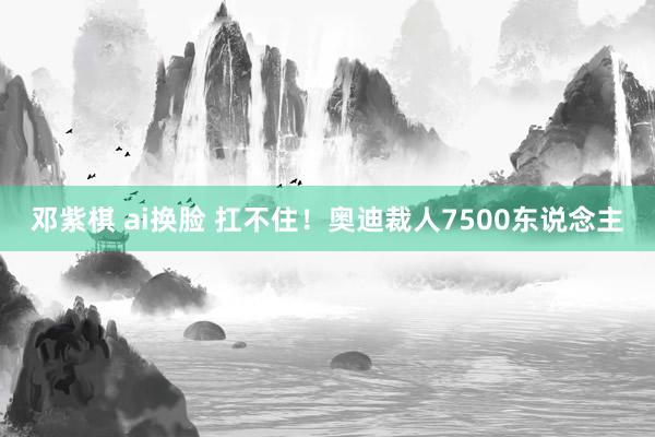 邓紫棋 ai换脸 扛不住！奥迪裁人7500东说念主