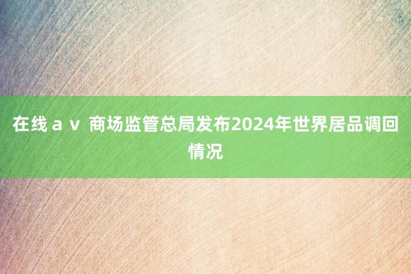 在线ａｖ 商场监管总局发布2024年世界居品调回情况