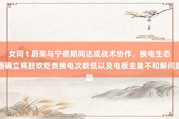女同 t 蔚来与宁德期间达成战术协作，换电生态圈确立将鼓吹贬责换电次数低以及电板圭臬不和解问题